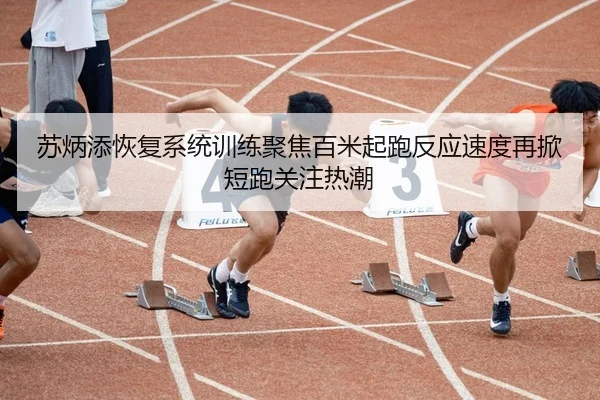 苏炳添恢复系统训练聚焦百米起跑反应速度再掀短跑关注热潮